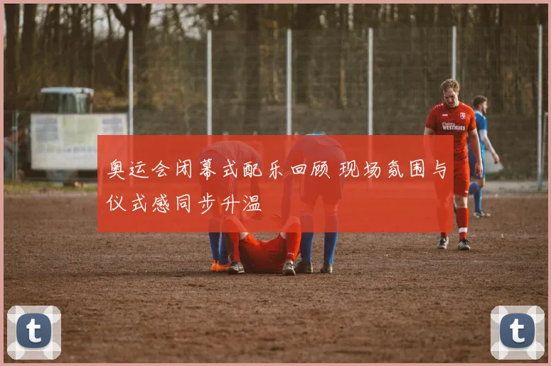 奥运会闭幕式配乐回顾 现场氛围与仪式感同步升温