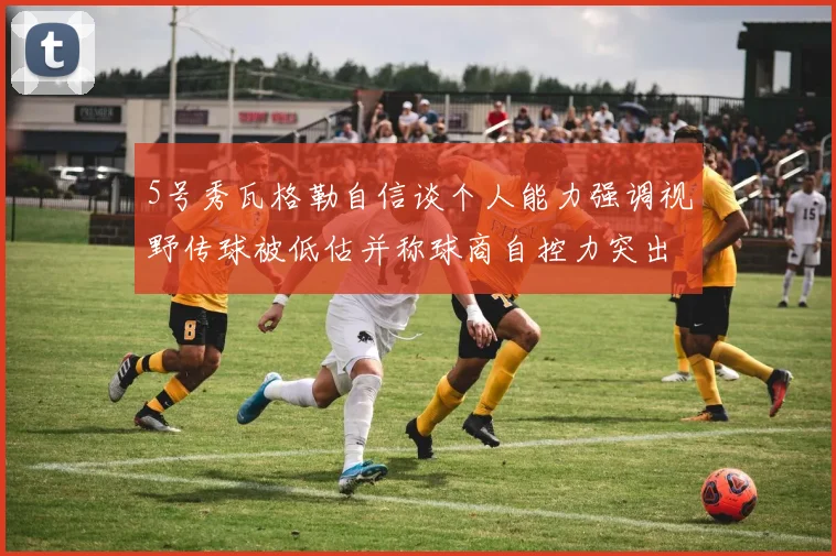5号秀瓦格勒自信谈个人能力强调视野传球被低估并称球商自控力突出