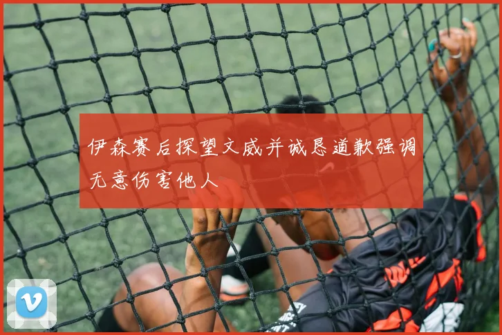 伊森赛后探望文威并诚恳道歉强调无意伤害他人