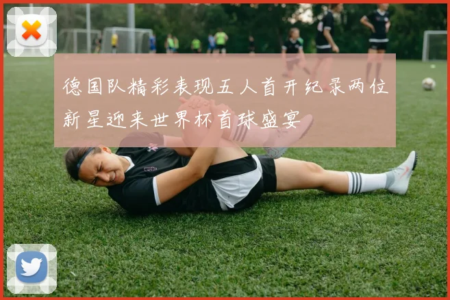 德国队精彩表现五人首开纪录两位新星迎来世界杯首球盛宴